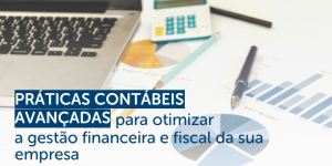 Práticas contábeis avançadas para otimizar a gestão financeira e fiscal da sua empresa